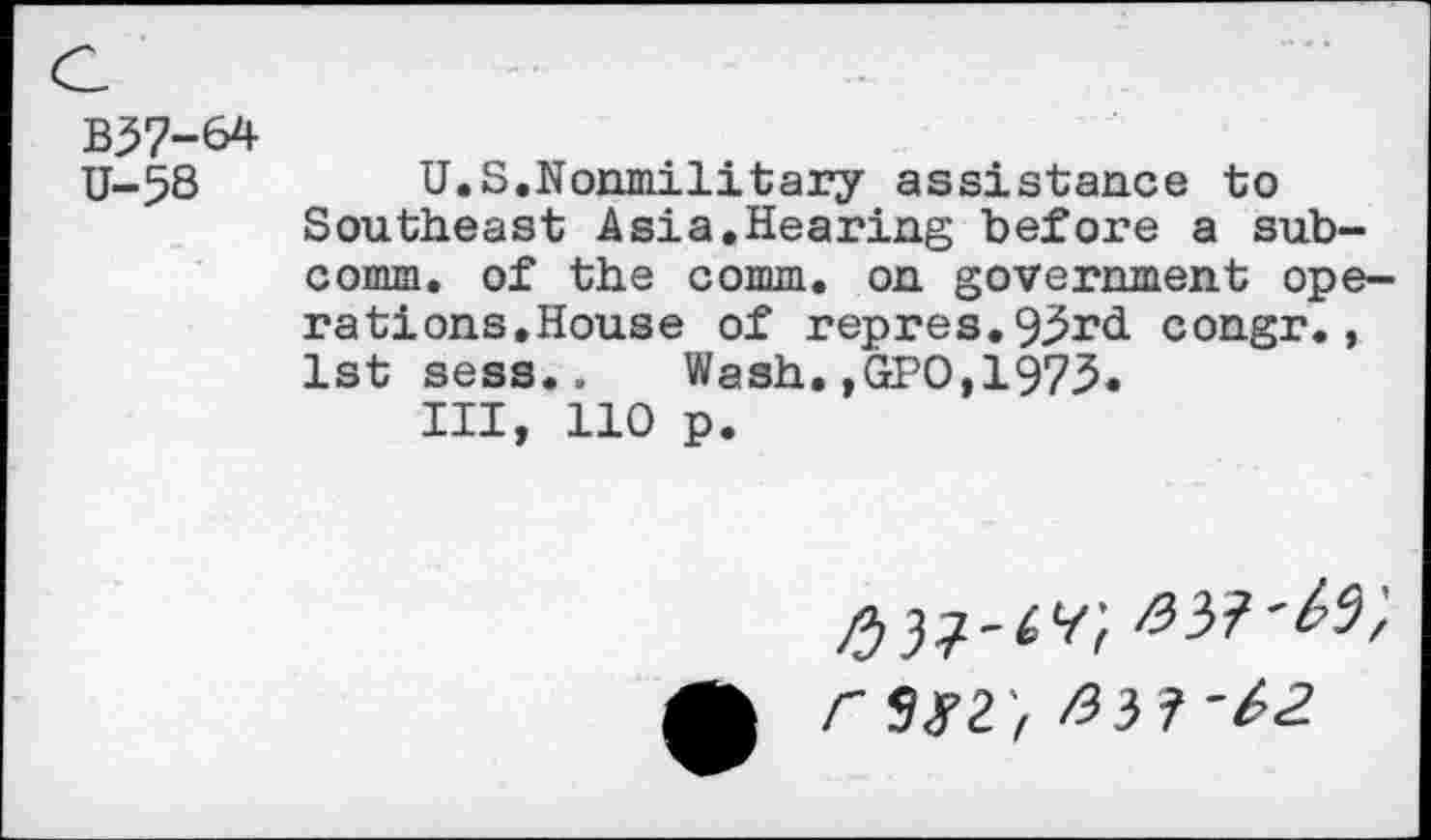 ﻿B37-64
U-58	U.S.Nonmilitary assistance to
Southeast Asia.Hearing before a subcomm. of the comm, on government operations,House of repres.93r<i congr., 1st sess.. Wash.,GPO,1973«
Ill, 110 p.
r$g2',